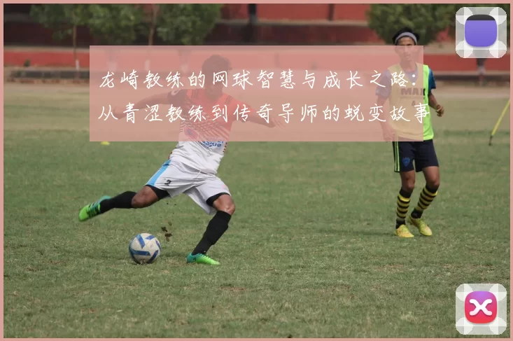龙崎教练的网球智慧与成长之路：从青涩教练到传奇导师的蜕变故事