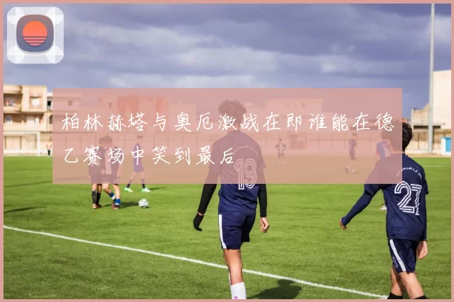 柏林赫塔与奥厄激战在即谁能在德乙赛场中笑到最后