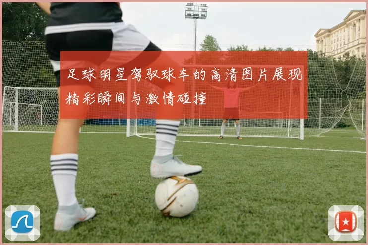 足球明星驾驭球车的高清图片展现精彩瞬间与激情碰撞
