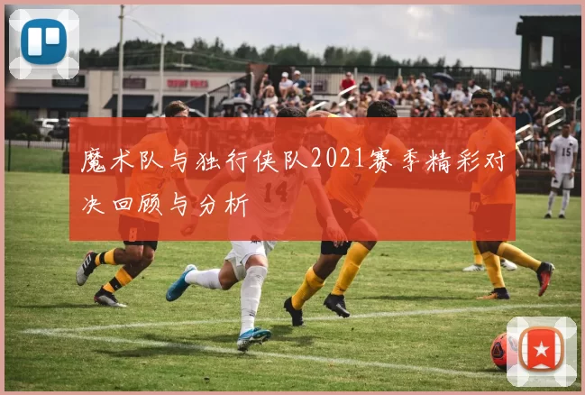 魔术队与独行侠队2021赛季精彩对决回顾与分析