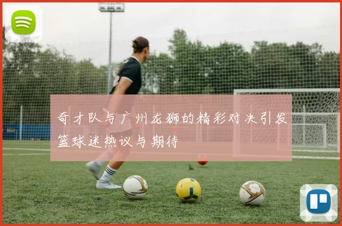 奇才队与广州龙狮的精彩对决引发篮球迷热议与期待