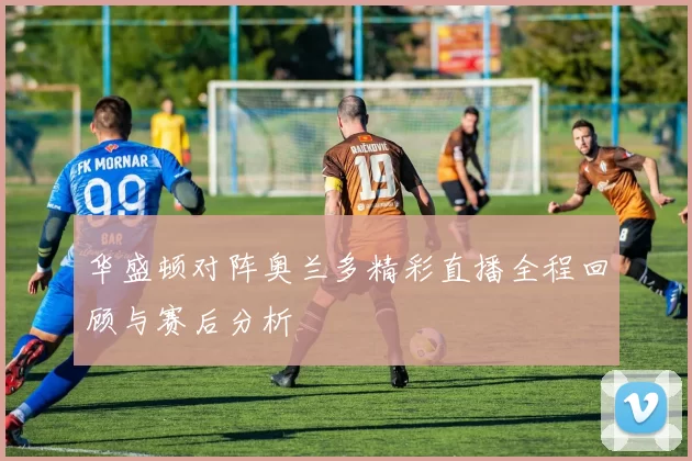 华盛顿对阵奥兰多精彩直播全程回顾与赛后分析