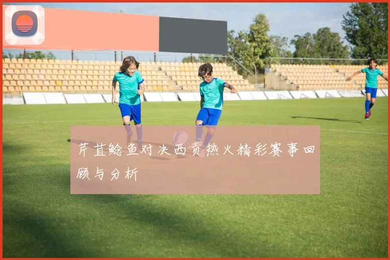 芹苴鲶鱼对决西贡热火精彩赛事回顾与分析