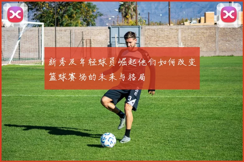 新秀及年轻球员崛起他们如何改变篮球赛场的未来与格局