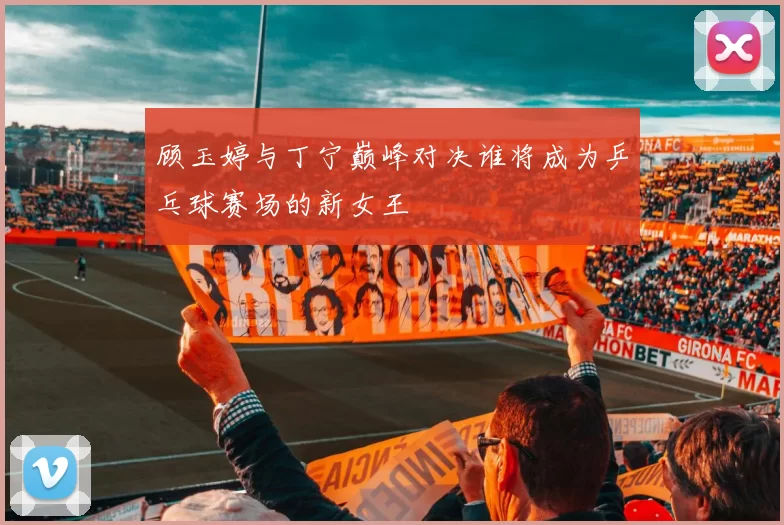 顾玉婷与丁宁巅峰对决谁将成为乒乓球赛场的新女王