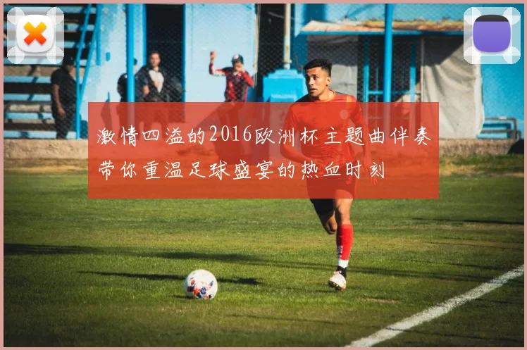 激情四溢的2016欧洲杯主题曲伴奏带你重温足球盛宴的热血时刻