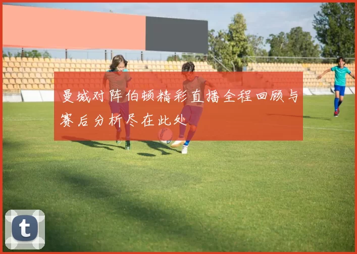 曼城对阵伯顿精彩直播全程回顾与赛后分析尽在此处